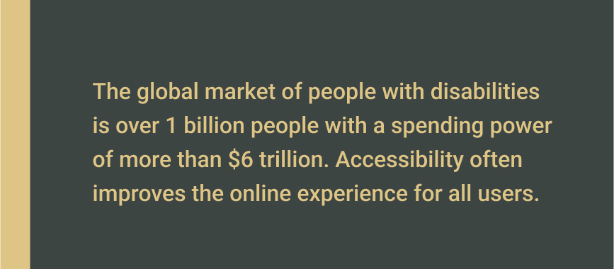 The global market of people with disabilities is over 1 billion people with a spending power of more than $6 trillion. Accessibility often improves the online experience for all users.